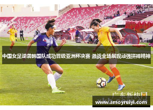 中国女足逆袭韩国队成功晋级亚洲杯决赛 激战全场展现顽强拼搏精神