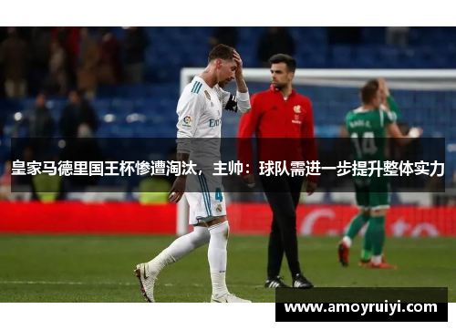 皇家马德里国王杯惨遭淘汰，主帅：球队需进一步提升整体实力